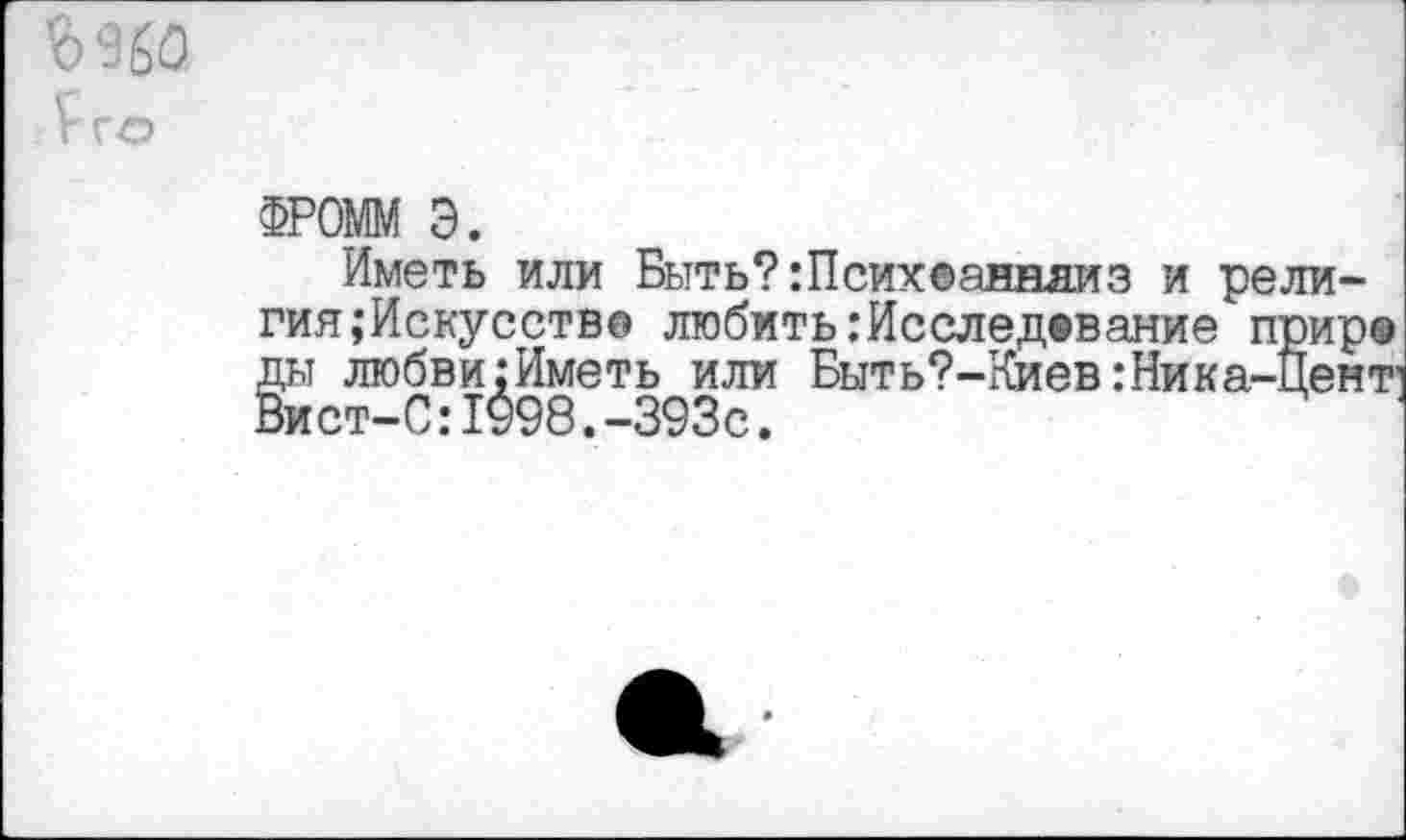 ﻿£го
ФРОШ Э.
Иметь или Быть? :Псих®анняиз и рели-гия;Искусство любить .‘Исследование прир® ды любви;Иметь или Быть?-Киев:Ника-Цент1 Вист-С:1998.-393с.